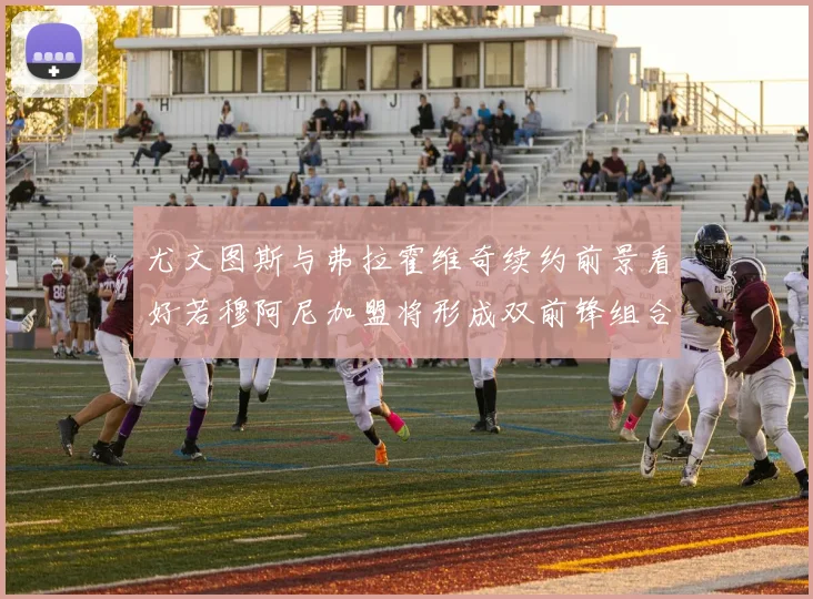 尤文图斯与弗拉霍维奇续约前景看好若穆阿尼加盟将形成双前锋组合